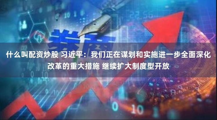 什么叫配资炒股 习近平：我们正在谋划和实施进一步全面深化改革的重大措施 继续扩大制度型开放