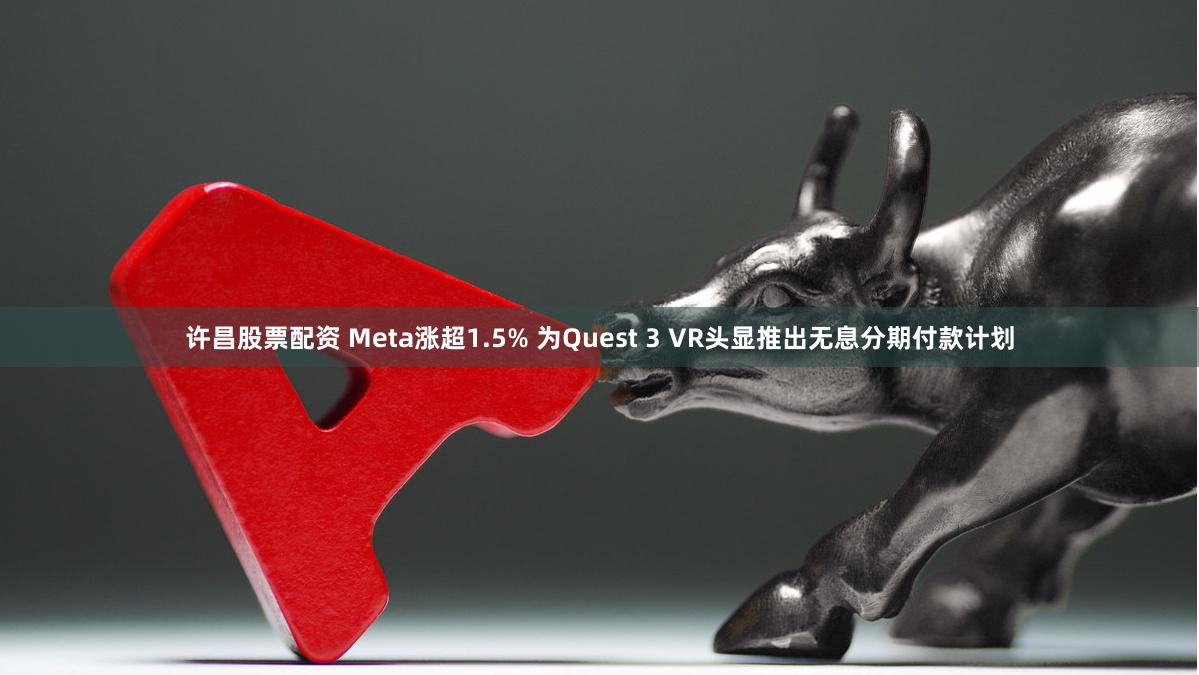 许昌股票配资 Meta涨超1.5% 为Quest 3 VR头显推出无息分期付款计划