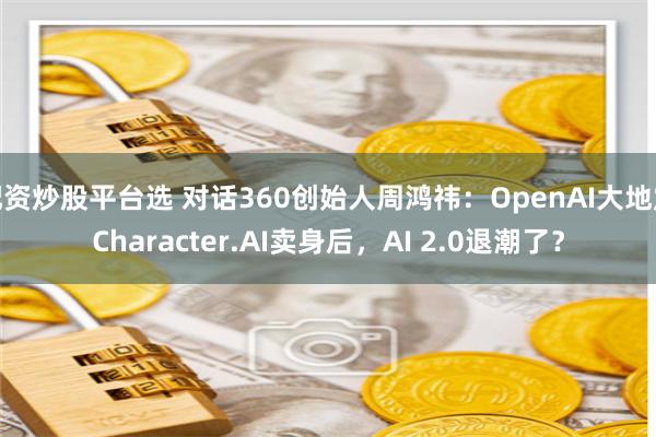 配资炒股平台选 对话360创始人周鸿祎：OpenAI大地震Character.AI卖身后，AI 2.0退潮了？