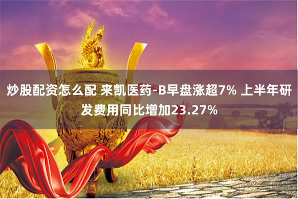 炒股配资怎么配 来凯医药-B早盘涨超7% 上半年研发费用同比增加23.27%