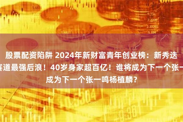 股票配资陷阱 2024年新财富青年创业榜：新秀迭起，AICG赛道最强后浪！40岁身家超百亿！谁将成为下一个张一鸣杨植麟？