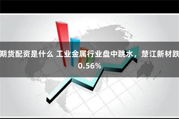 期货配资是什么 工业金属行业盘中跳水，楚江新材跌0.56%