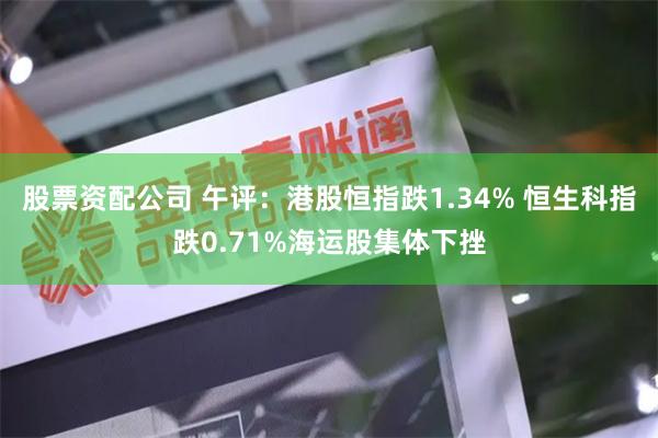 股票资配公司 午评：港股恒指跌1.34% 恒生科指跌0.71%海运股集体下挫