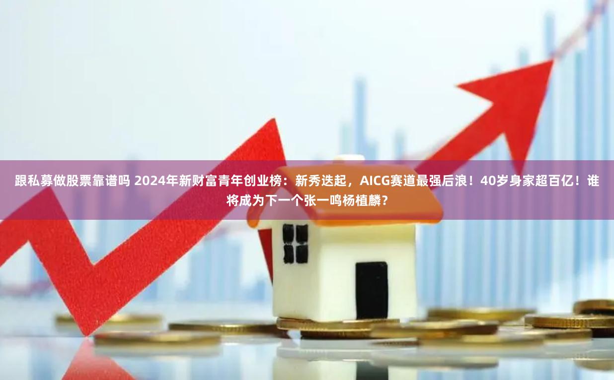 跟私募做股票靠谱吗 2024年新财富青年创业榜：新秀迭起，AICG赛道最强后浪！40岁身家超百亿！谁将成为下一个张一鸣杨植麟？