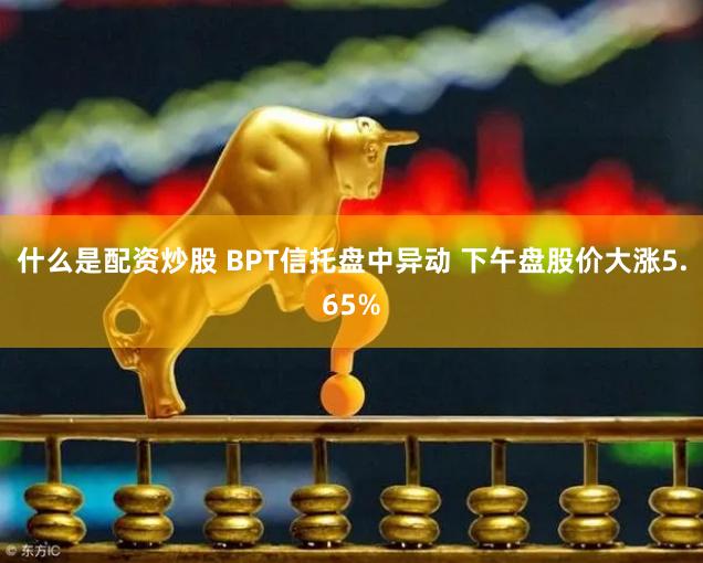 什么是配资炒股 BPT信托盘中异动 下午盘股价大涨5.65%