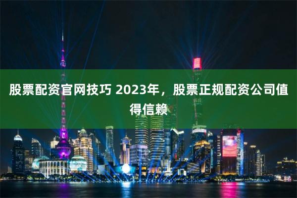 股票配资官网技巧 2023年，股票正规配资公司值得信赖