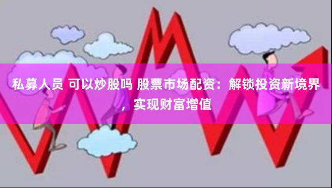 私募人员 可以炒股吗 股票市场配资：解锁投资新境界，实现财富增值