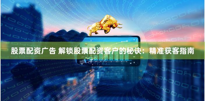 股票配资广告 解锁股票配资客户的秘诀：精准获客指南