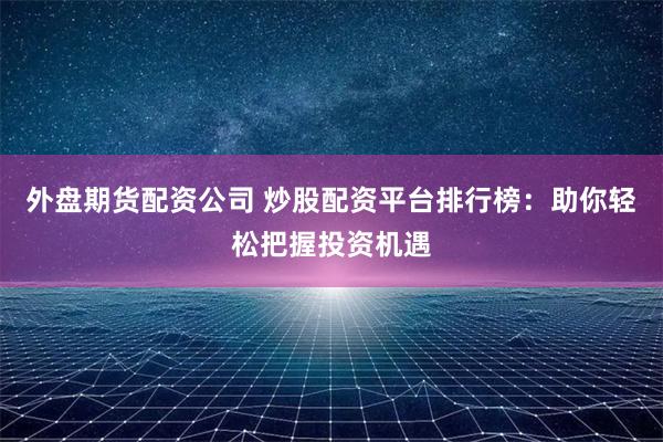 外盘期货配资公司 炒股配资平台排行榜：助你轻松把握投资机遇