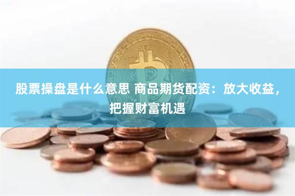 股票操盘是什么意思 商品期货配资：放大收益，把握财富机遇