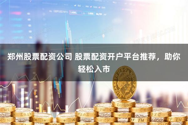 郑州股票配资公司 股票配资开户平台推荐，助你轻松入市