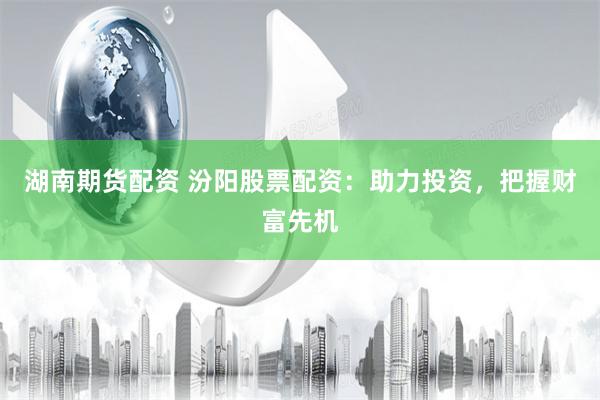 湖南期货配资 汾阳股票配资：助力投资，把握财富先机