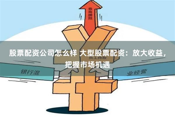 股票配资公司怎么样 大型股票配资：放大收益，把握市场机遇