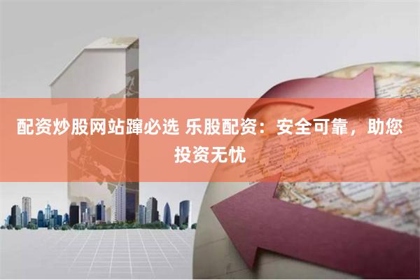 配资炒股网站蹿必选 乐股配资：安全可靠，助您投资无忧