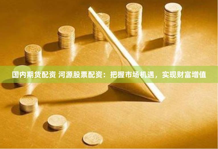国内期货配资 河源股票配资：把握市场机遇，实现财富增值