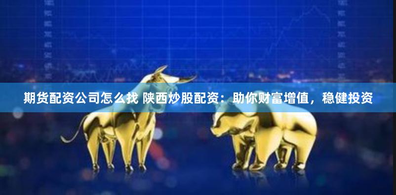 期货配资公司怎么找 陕西炒股配资：助你财富增值，稳健投资