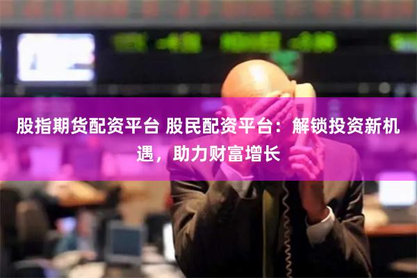 股指期货配资平台 股民配资平台：解锁投资新机遇，助力财富增长