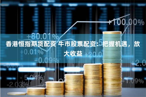 香港恒指期货配资 牛市股票配资：把握机遇，放大收益