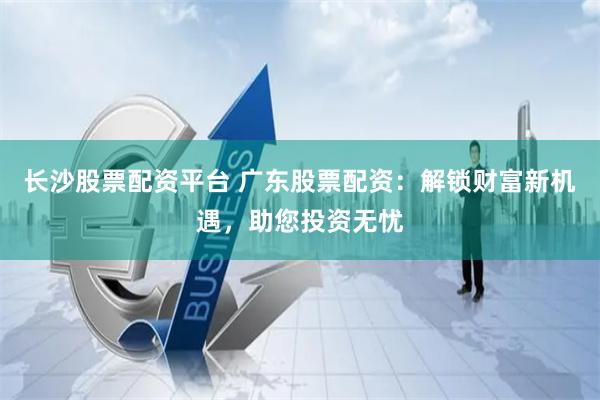 长沙股票配资平台 广东股票配资：解锁财富新机遇，助您投资无忧