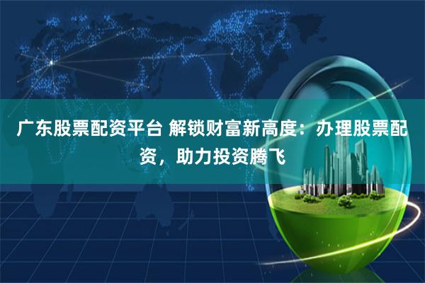 广东股票配资平台 解锁财富新高度：办理股票配资，助力投资腾飞