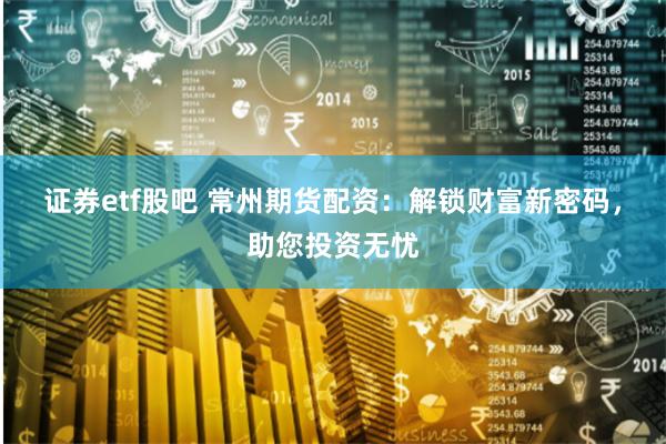 证券etf股吧 常州期货配资：解锁财富新密码，助您投资无忧