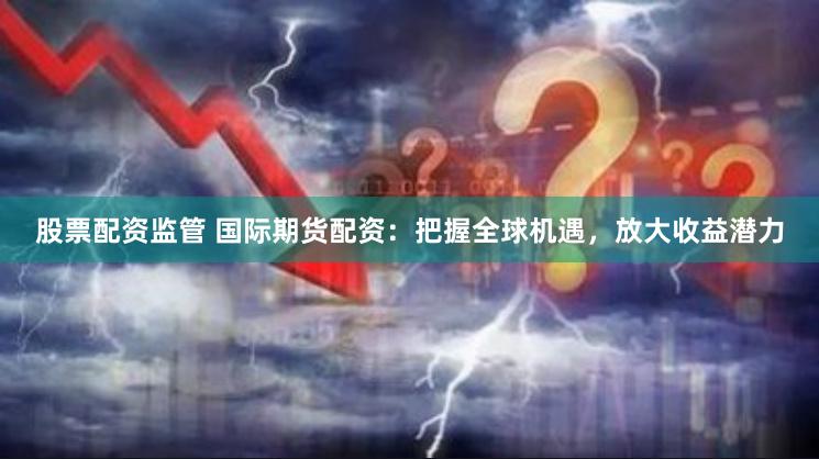 股票配资监管 国际期货配资：把握全球机遇，放大收益潜力