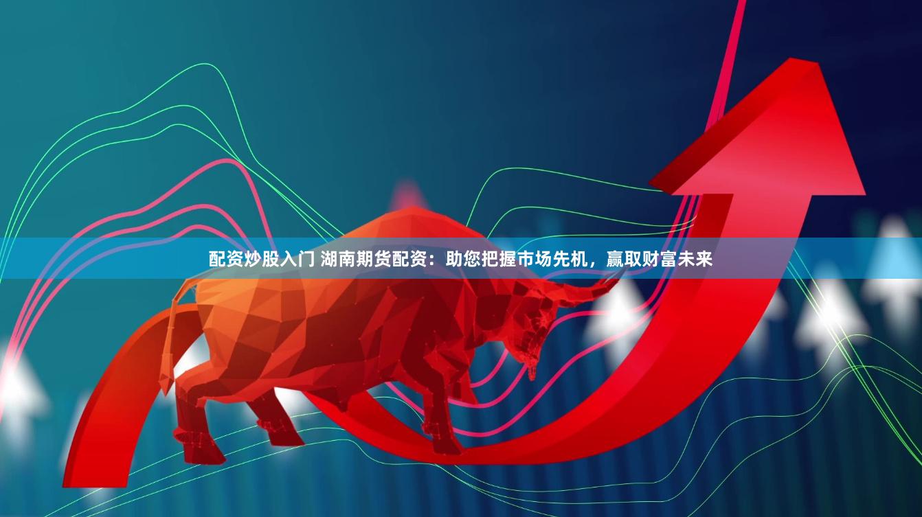 配资炒股入门 湖南期货配资：助您把握市场先机，赢取财富未来