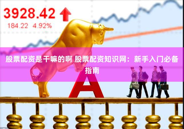 股票配资是干嘛的啊 股票配资知识网：新手入门必备指南
