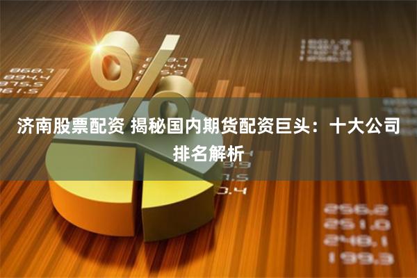 济南股票配资 揭秘国内期货配资巨头:十大公司排名解析