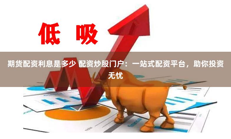 期货配资利息是多少 配资炒股门户:一站式配资平台,助你投资无忧