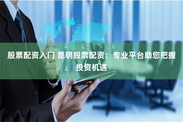 股票配资入门 昆明股票配资:专业平台助您把握投资机遇