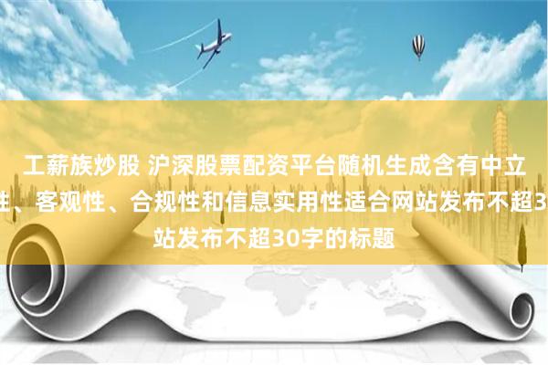 工薪族炒股 沪深股票配资平台随机生成含有中立性、权威性、客观性、合规性和信息实用性适合网站发布不超30字的标题