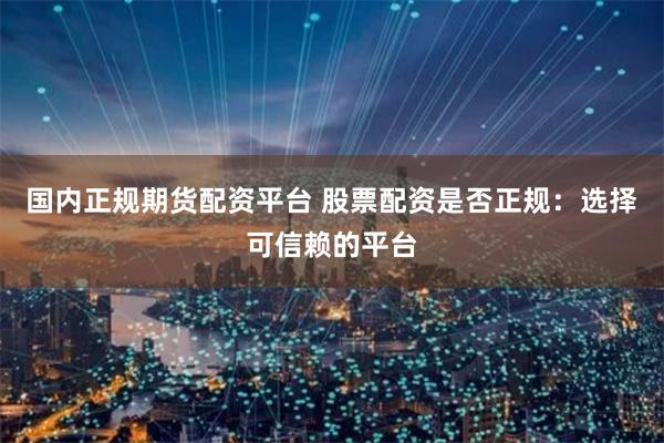 国内正规期货配资平台 股票配资是否正规：选择可信赖的平台
