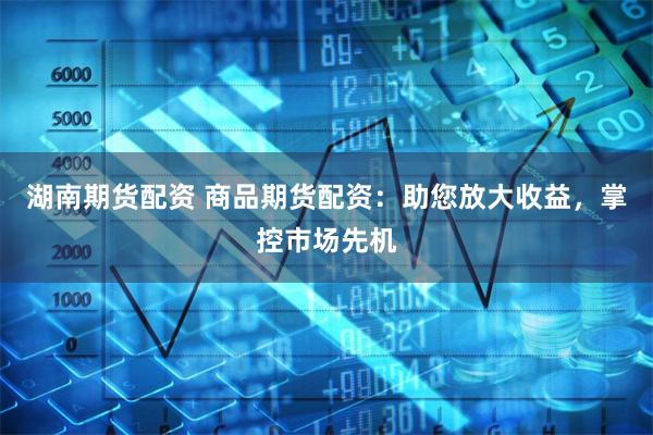 湖南期货配资 商品期货配资：助您放大收益，掌控市场先机