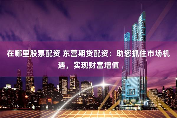 在哪里股票配资 东营期货配资:助您抓住市场机遇,实现财富增值