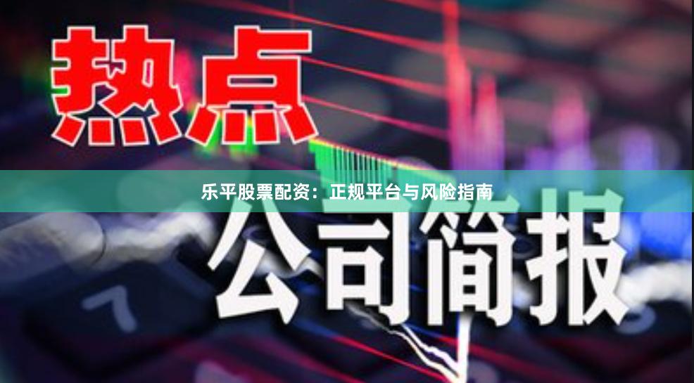 乐平股票配资：正规平台与风险指南